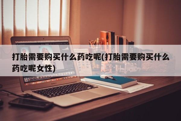 打胎药专卖打胎药专门卖店微信打胎需要购买什么药吃呢(打胎需要购买什么药吃呢女性)