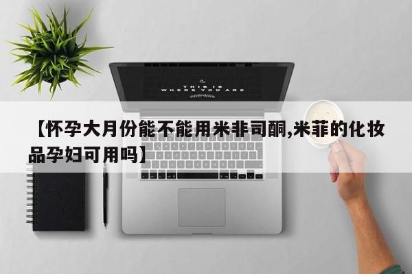 打胎药专卖打胎药专门卖店微信【怀孕大月份能不能用米非司酮,米菲的化妆品孕妇可用吗】