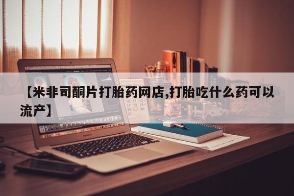 打胎药专卖打胎药专门卖店微信【米非司酮片打胎药网店,打胎吃什么药可以流产】