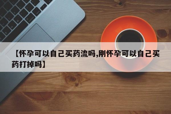 打胎药专卖打胎药专门卖店微信【怀孕可以自己买药流吗,刚怀孕可以自己买药打掉吗】