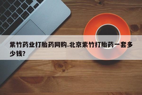 打胎药专卖打胎药专门卖店微信紫竹药业打胎药网购.北京紫竹打胎药一套多少钱？